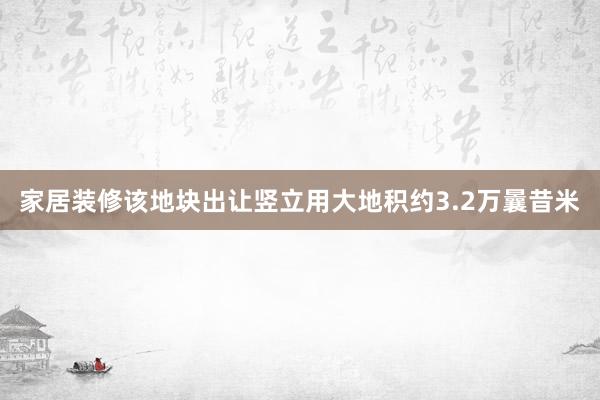 家居装修该地块出让竖立用大地积约3.2万曩昔米