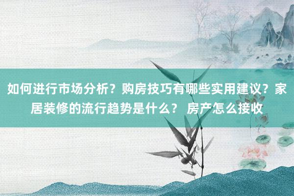 如何进行市场分析？购房技巧有哪些实用建议？家居装修的流行趋势是什么？ 房产怎么接收