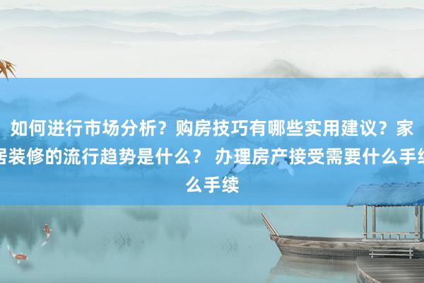 如何进行市场分析？购房技巧有哪些实用建议？家居装修的流行趋势是什么？ 办理房产接受需要什么手续