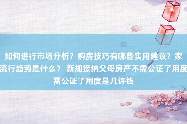 如何进行市场分析？购房技巧有哪些实用建议？家居装修的流行趋势是什么？ 新规接纳父母房产不需公证了用度是几许钱