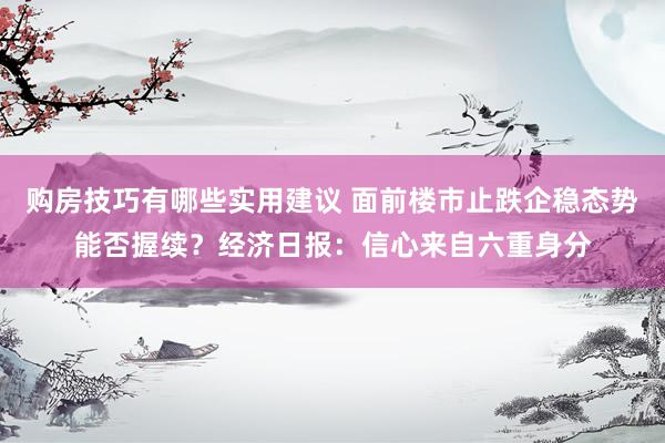 购房技巧有哪些实用建议 面前楼市止跌企稳态势能否握续？经济日报：信心来自六重身分