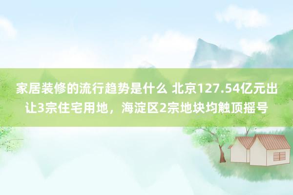 家居装修的流行趋势是什么 北京127.54亿元出让3宗住宅用地，海淀区2宗地块均触顶摇号