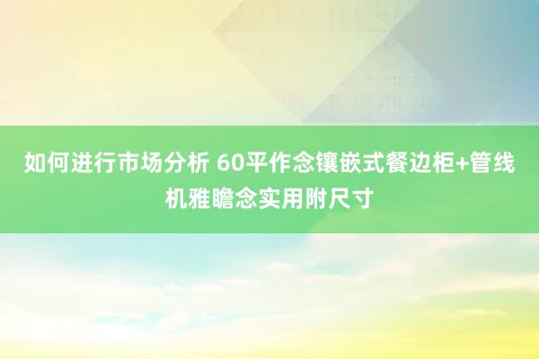 如何进行市场分析 60平作念镶嵌式餐边柜+管线机雅瞻念实用附尺寸