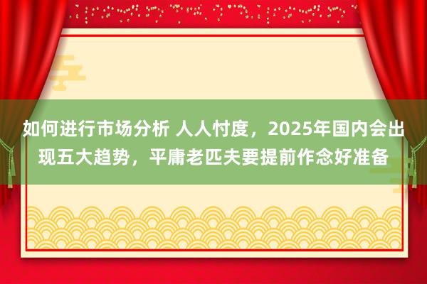 如何进行市场分析 人人忖度，2025年国内会出现五大趋势，平庸老匹夫要提前作念好准备