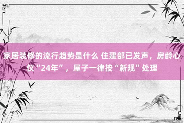 家居装修的流行趋势是什么 住建部已发声，房龄心仪“24年”，屋子一律按“新规”处理