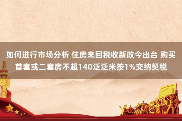 如何进行市场分析 住房来回税收新政今出台 购买首套或二套房不超140泛泛米按1%交纳契税