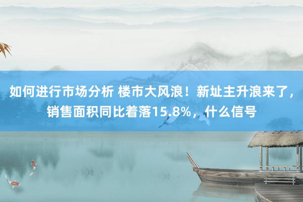 如何进行市场分析 楼市大风浪！新址主升浪来了，销售面积同比着落15.8%，什么信号