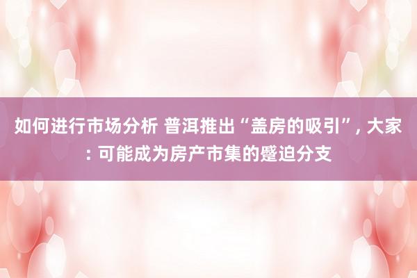 如何进行市场分析 普洱推出“盖房的吸引”, 大家: 可能成为房产市集的蹙迫分支