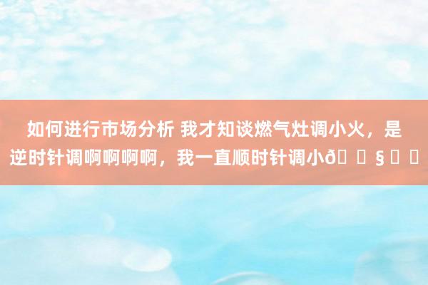 如何进行市场分析 我才知谈燃气灶调小火，是逆时针调啊啊啊啊，我一直顺时针调小😧 ​​