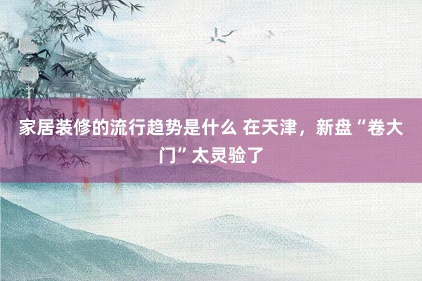 家居装修的流行趋势是什么 在天津，新盘“卷大门”太灵验了