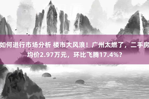 如何进行市场分析 楼市大风浪！广州太燃了，二手房均价2.97万元，环比飞腾17.4%？