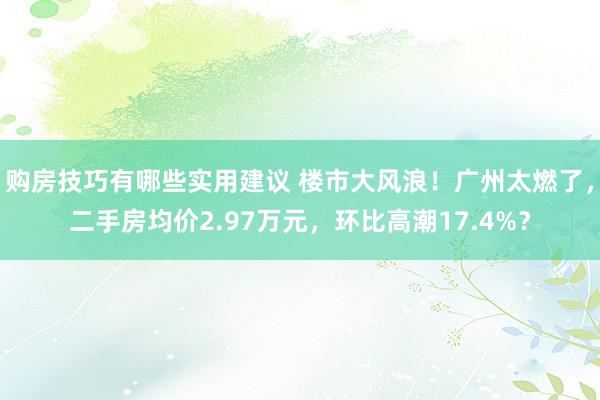 购房技巧有哪些实用建议 楼市大风浪！广州太燃了，二手房均价2.97万元，环比高潮17.4%？