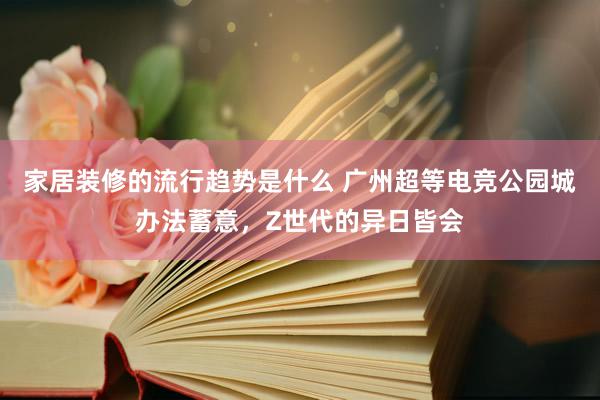 家居装修的流行趋势是什么 广州超等电竞公园城办法蓄意，Z世代的异日皆会