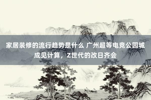 家居装修的流行趋势是什么 广州超等电竞公园城成见计算，Z世代的改日齐会