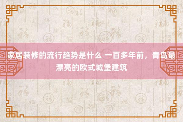 家居装修的流行趋势是什么 一百多年前，青岛最漂亮的欧式城堡建筑