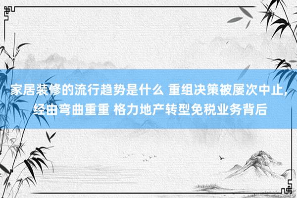 家居装修的流行趋势是什么 重组决策被屡次中止, 经由弯曲重重 格力地产转型免税业务背后