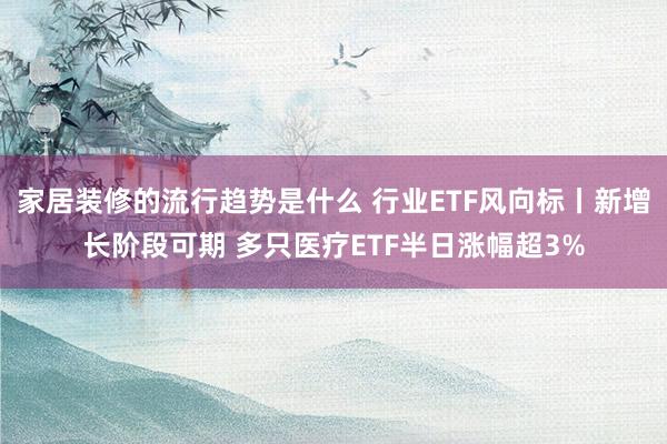 家居装修的流行趋势是什么 行业ETF风向标丨新增长阶段可期 多只医疗ETF半日涨幅超3%