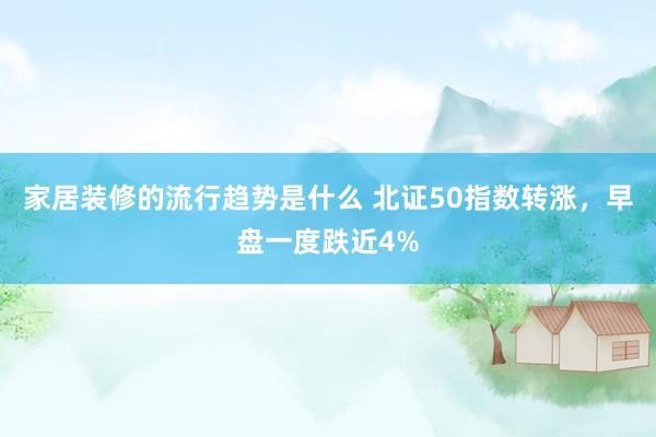 家居装修的流行趋势是什么 北证50指数转涨，早盘一度跌近4%