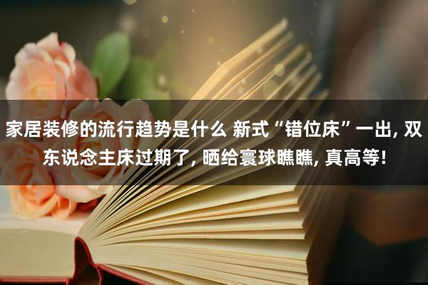 家居装修的流行趋势是什么 新式“错位床”一出, 双东说念主床过期了, 晒给寰球瞧瞧, 真高等!