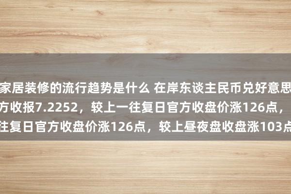 家居装修的流行趋势是什么 在岸东谈主民币兑好意思元北京时分16:30官方收报7.2252，较上一往复日官方收盘价涨126点，较上昼夜盘收盘涨103点