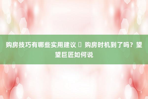 购房技巧有哪些实用建议 ​购房时机到了吗？望望巨匠如何说