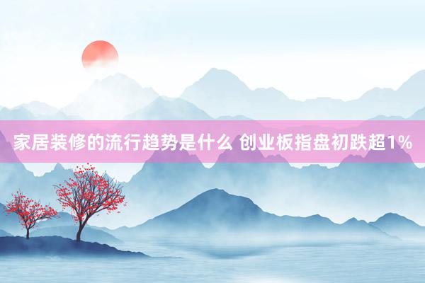 家居装修的流行趋势是什么 创业板指盘初跌超1%