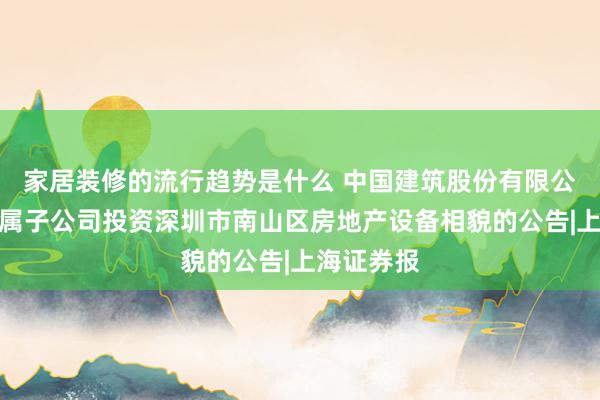 家居装修的流行趋势是什么 中国建筑股份有限公司对于下属子公司投资深圳市南山区房地产设备相貌的公告|上海证券报