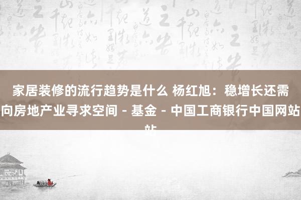 家居装修的流行趋势是什么 杨红旭：稳增长还需向房地产业寻求空间－基金－中国工商银行中国网站