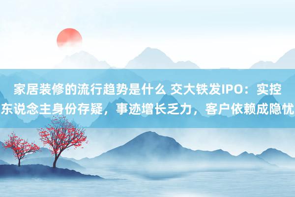 家居装修的流行趋势是什么 交大铁发IPO：实控东说念主身份存疑，事迹增长乏力，客户依赖成隐忧