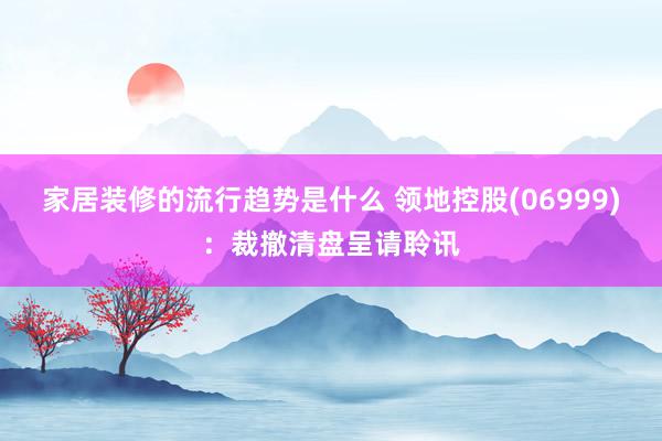 家居装修的流行趋势是什么 领地控股(06999)：裁撤清盘呈请聆讯