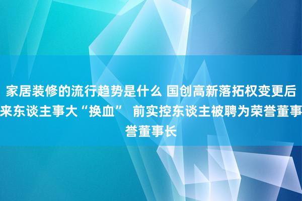 家居装修的流行趋势是什么 国创高新落拓权变更后迎来东谈主事大“换血”  前实控东谈主被聘为荣誉董事长