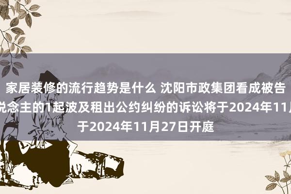 家居装修的流行趋势是什么 沈阳市政集团看成被告/被上诉东说念主的1起波及租出公约纠纷的诉讼将于2024年11月27日开庭