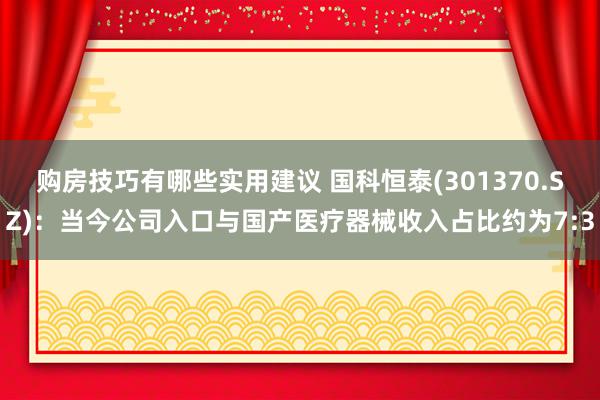 购房技巧有哪些实用建议 国科恒泰(301370.SZ)：当今公司入口与国产医疗器械收入占比约为7:3