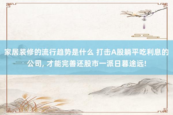 家居装修的流行趋势是什么 打击A股躺平吃利息的公司, 才能完善还股市一派日暮途远!