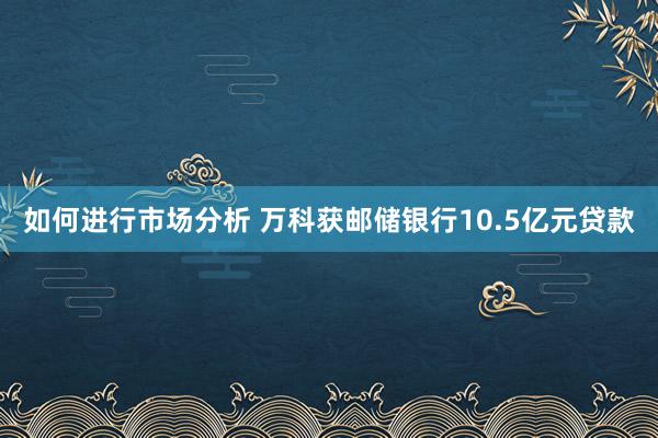 如何进行市场分析 万科获邮储银行10.5亿元贷款