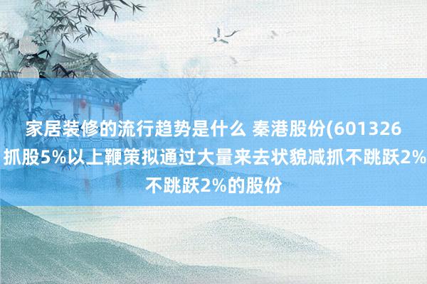 家居装修的流行趋势是什么 秦港股份(601326.SH)：抓股5%以上鞭策拟通过大量来去状貌减抓不跳跃2%的股份