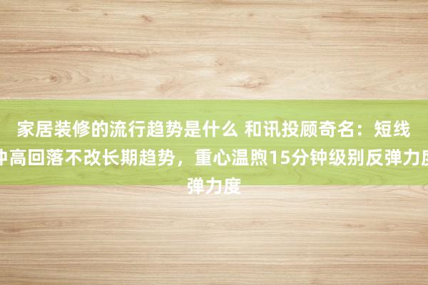 家居装修的流行趋势是什么 和讯投顾奇名：短线冲高回落不改长期趋势，重心温煦15分钟级别反弹力度