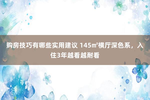 购房技巧有哪些实用建议 145㎡横厅深色系，入住3年越看越耐看