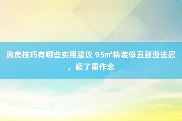 购房技巧有哪些实用建议 95㎡精装修丑到没法忍，砸了重作念