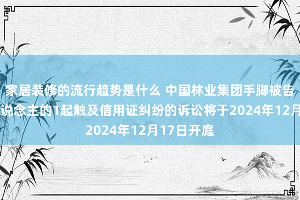 家居装修的流行趋势是什么 中国林业集团手脚被告/被上诉东说念主的1起触及信用证纠纷的诉讼将于2024年12月17日开庭