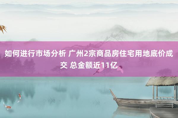 如何进行市场分析 广州2宗商品房住宅用地底价成交 总金额近11亿