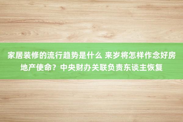 家居装修的流行趋势是什么 来岁将怎样作念好房地产使命？中央财办关联负责东谈主恢复