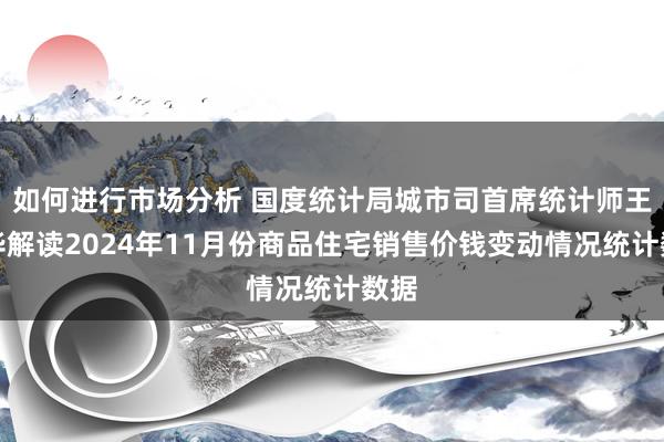 如何进行市场分析 国度统计局城市司首席统计师王中华解读2024年11月份商品住宅销售价钱变动情况统计数据