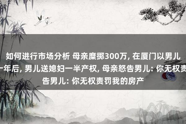 如何进行市场分析 母亲糜掷300万, 在厦门以男儿时势买房, 十年后, 男儿送媳妇一半产权, 母亲怒告男儿: 你无权责罚我的房产