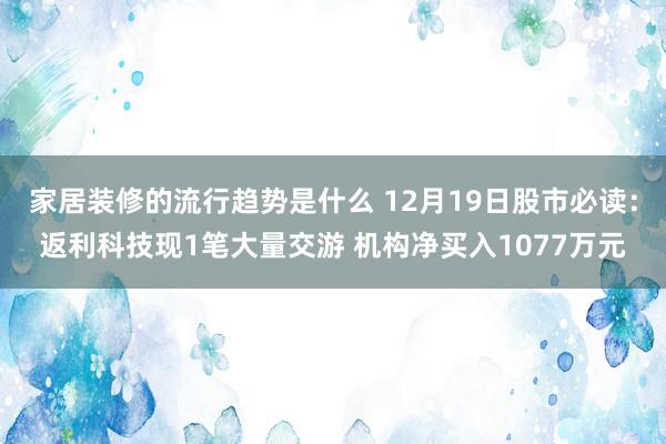 家居装修的流行趋势是什么 12月19日股市必读：返利科技现1笔大量交游 机构净买入1077万元