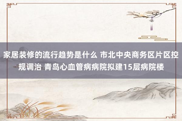 家居装修的流行趋势是什么 市北中央商务区片区控规调治 青岛心血管病病院拟建15层病院楼