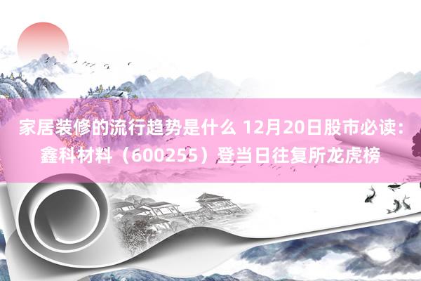 家居装修的流行趋势是什么 12月20日股市必读：鑫科材料（600255）登当日往复所龙虎榜