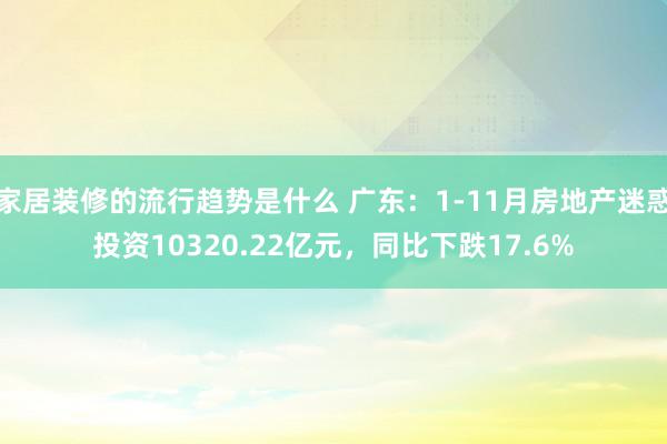 家居装修的流行趋势是什么 广东：1-11月房地产迷惑投资10320.22亿元，同比下跌17.6%