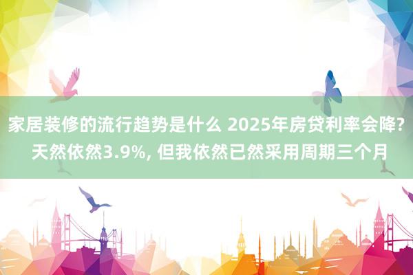 家居装修的流行趋势是什么 2025年房贷利率会降? 天然依然3.9%, 但我依然已然采用周期三个月