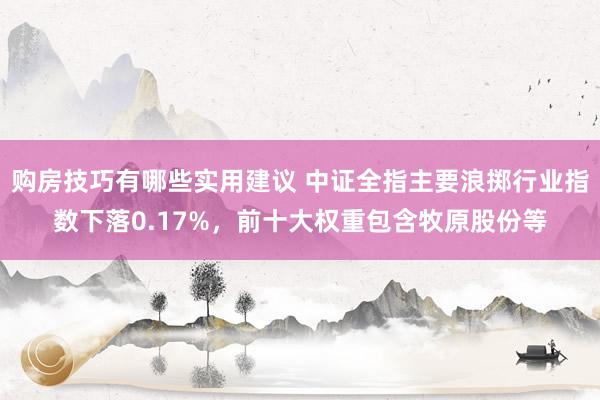 购房技巧有哪些实用建议 中证全指主要浪掷行业指数下落0.17%，前十大权重包含牧原股份等